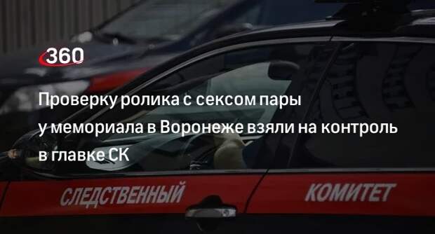 Глава СК Бастрыкин проконтролирует проверку ролика с публичным сексом пары в Воронеже