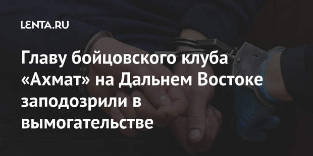 Главу бойцовского клуба «Ахмат» на Дальнем Востоке заподозрили в вымогательстве