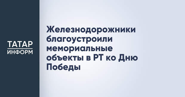Железнодорожники благоустроили мемориальные объекты в РТ ко Дню Победы