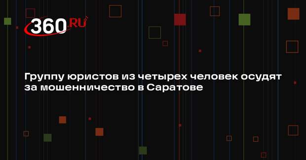 Группу юристов из четырех человек осудят за мошенничество в Саратове