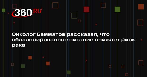 Онколог Бамматов рассказал, что сбалансированное питание снижает риск рака