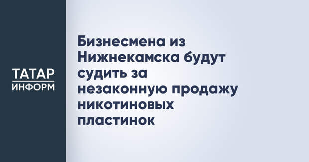 Бизнесмена из Нижнекамска будут судить за незаконную продажу никотиновых пластинок