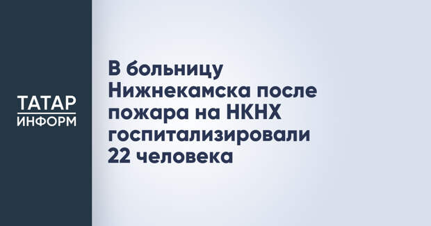 В больницу Нижнекамска после пожара на НКНХ госпитализировали 22 человека