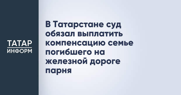 В Татарстане суд обязал выплатить компенсацию семье погибшего на железной дороге парня