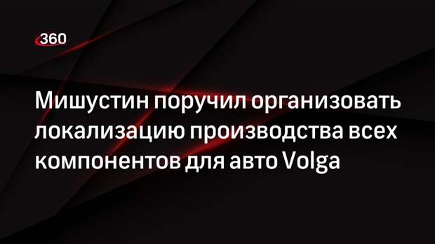 Мишустин поручил организовать локализацию производства всех компонентов для авто Volga