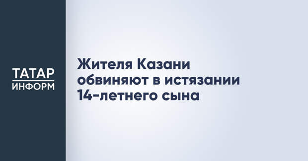Жителя Казани обвиняют в истязании 14-летнего сына