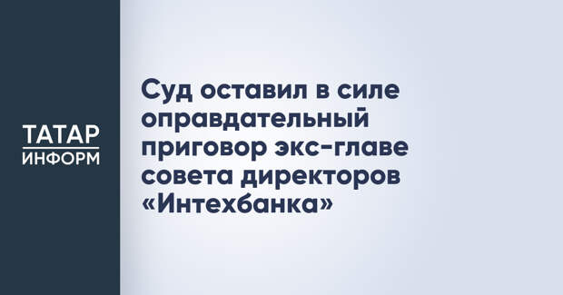 Суд оставил в силе оправдательный приговор экс-главе совета директоров «Интехбанка»