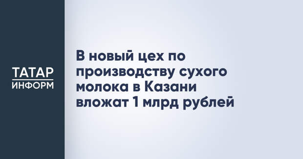 В новый цех по производству сухого молока в Казани вложат 1 млрд рублей