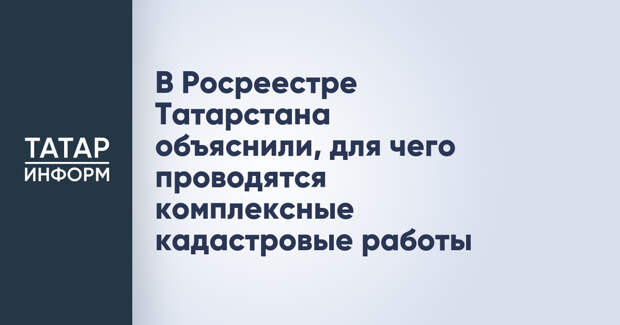 В Росреестре Татарстана объяснили, для чего проводятся комплексные кадастровые работы