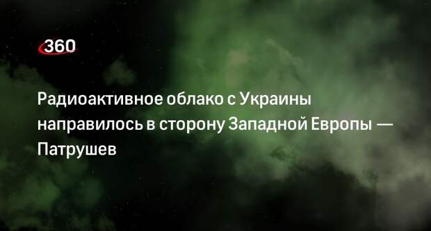 Секретарь СБ РФ Патрушев предупредил о радиоактивном облаке, летящем с Украины в Европу