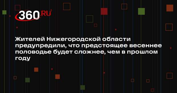 Жителей Нижегородской области предупредили, что предстоящее весеннее половодье будет сложнее, чем в прошлом году