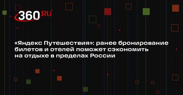 «Яндекс Путешествия»: ранее бронирование билетов и отелей поможет сэкономить на отдыхе в пределах России