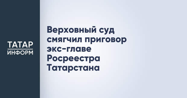Верховный суд смягчил приговор экс-главе Росреестра Татарстана