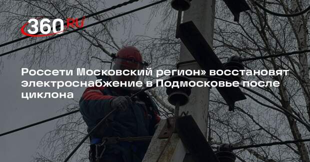 Россети Московский регион» восстановят электроснабжение в Подмосковье после циклона