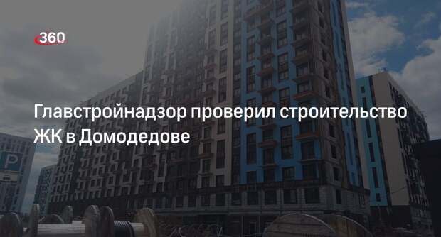 Главстройнадзор проверил строительство ЖК в Домодедове