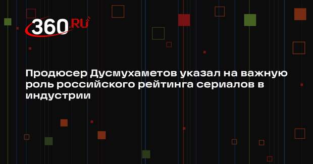 Продюсер Дусмухаметов указал на важную роль российского рейтинга сериалов в индустрии