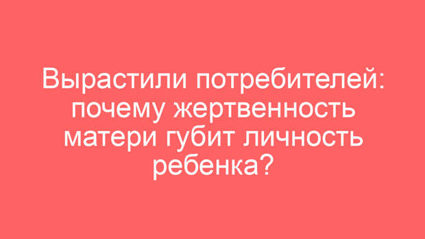 Вырастили потребителей: почему жертвенность матери губит личность ребенка?