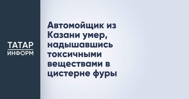 Автомойщик из Казани умер, надышавшись токсичными веществами в цистерне фуры