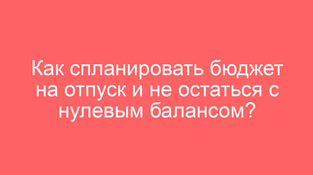 Как спланировать бюджет на отпуск и не остаться с нулевым балансом?