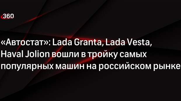 «Автостат»: Lada Granta, Lada Vesta, Haval Jolion вошли в тройку самых популярных машин на российском рынке