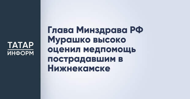 Глава Минздрава РФ Мурашко высоко оценил медпомощь пострадавшим в Нижнекамске