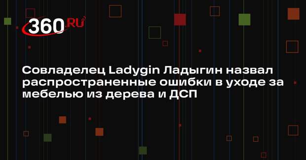 Совладелец Ladygin Ладыгин назвал распространенные ошибки в уходе за мебелью из дерева и ДСП