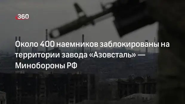 Минобороны РФ: до 400 иностранных наемников заблокированы на «Азовстали» в Мариуполе