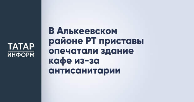В Алькеевском районе РТ приставы опечатали здание кафе из-за антисанитарии