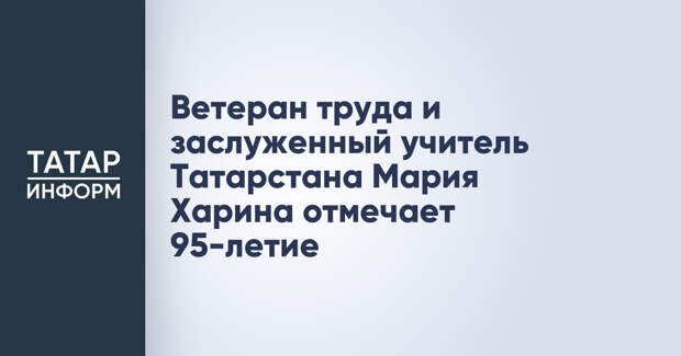 Ветеран труда и заслуженный учитель Татарстана Мария Харина отмечает 95-летие