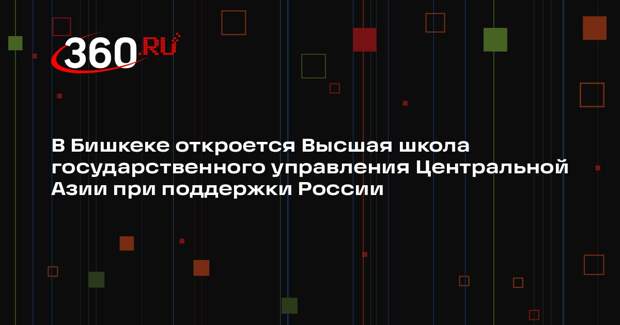 В Бишкеке откроется Высшая школа государственного управления Центральной Азии при поддержки России
