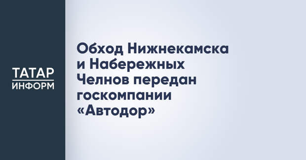 Обход Нижнекамска и Набережных Челнов передан госкомпании «Автодор»
