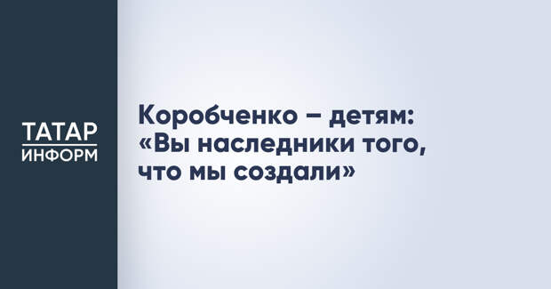 Коробченко – детям: «Вы наследники того, что мы создали»