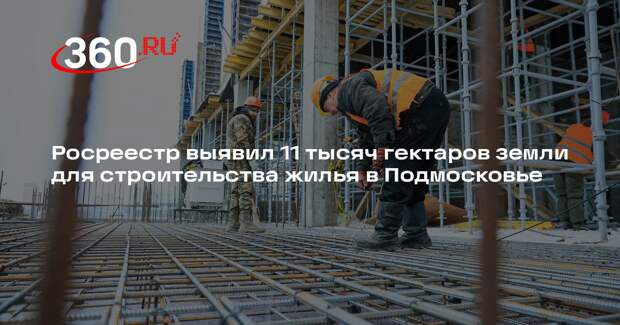 Росреестр выявил 11 тысяч гектаров земли для строительства жилья в Подмосковье