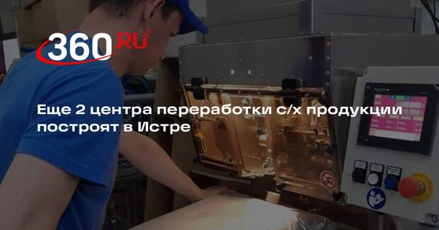 Еще 2 центра переработки с/х продукции построят в Истре