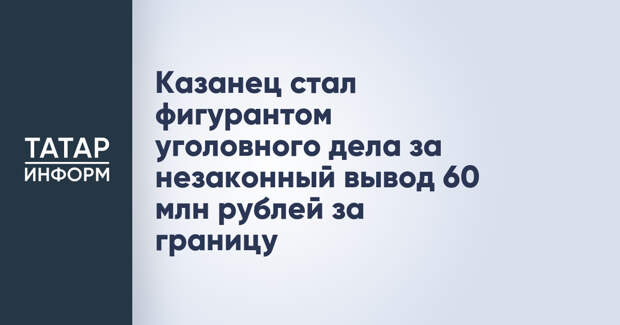 Казанец стал фигурантом уголовного дела за незаконный вывод 60 млн рублей за границу