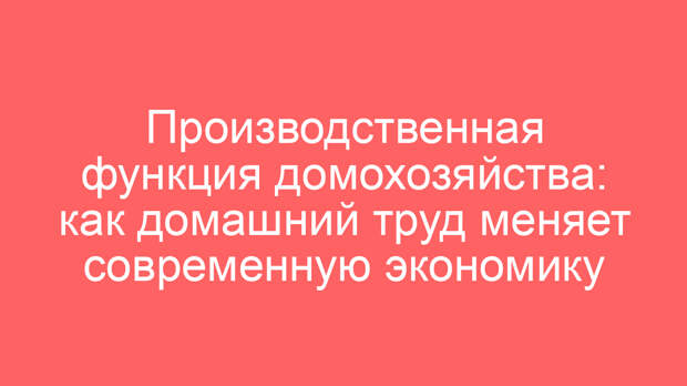 Производственная функция домохозяйства: как домашний труд меняет современную экономику