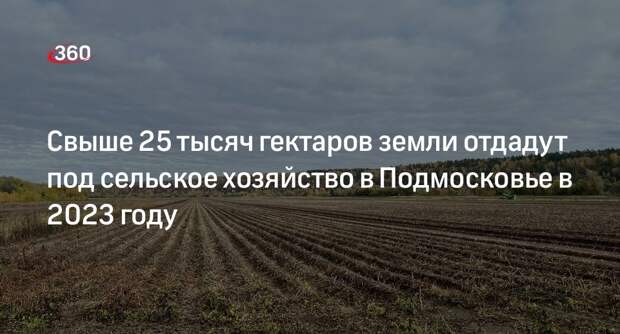 Свыше 25 тысяч гектаров земли отдадут под сельское хозяйство в Подмосковье в 2023 году