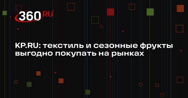KP.RU: текстиль и сезонные фрукты выгодно покупать на рынках