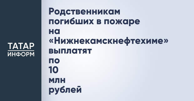 Родственникам погибших в пожаре на «Нижнекамскнефтехиме» выплатят по 10 млн рублей