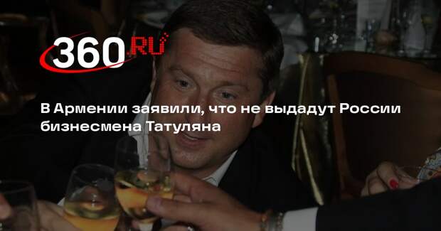 В Армении заявили, что не выдадут России бизнесмена Татуляна