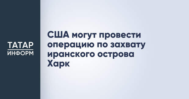 США могут провести операцию по захвату иранского острова Харк