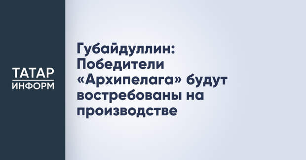 Губайдуллин: Победители «Архипелага» будут востребованы на производстве