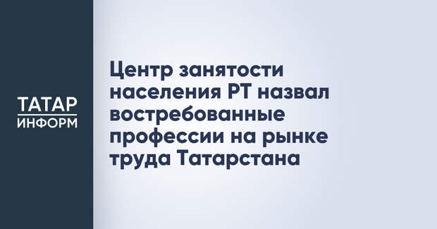 Центр занятости населения РТ назвал востребованные профессии на рынке труда Татарстана