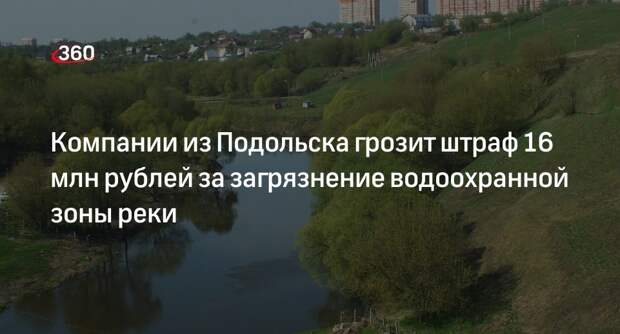 Компании из Подольска грозит штраф 16 млн рублей за загрязнение водоохранной зоны реки