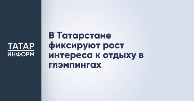 В Татарстане фиксируют рост интереса к отдыху в глэмпингах