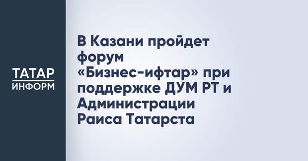 В Казани пройдет форум «Бизнес-ифтар» при поддержке ДУМ РТ и Администрации Раиса Татарста