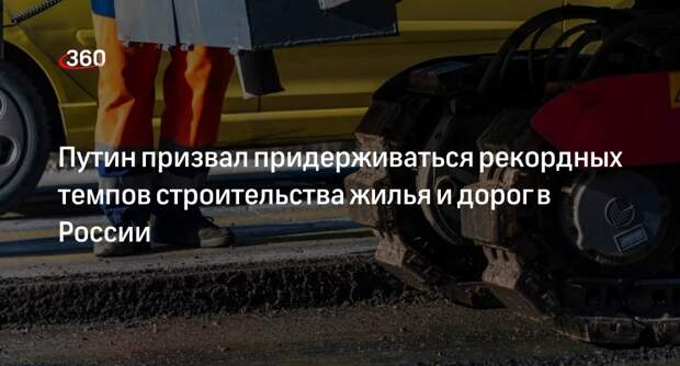 Путин: рекордные темпы строительства жилья и дорог в России надо удержать