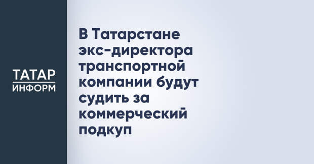 В Татарстане экс-директора транспортной компании будут судить за коммерческий подкуп