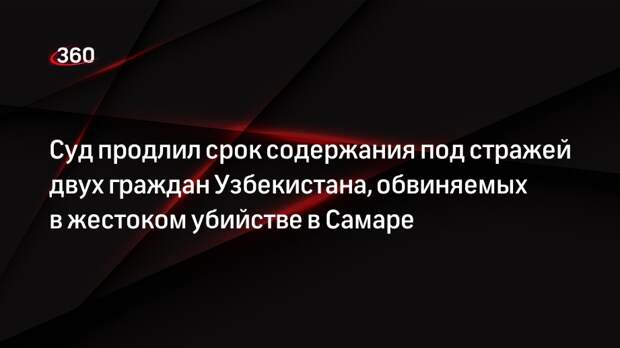 Суд продлил срок содержания под стражей двух граждан Узбекистана, обвиняемых в жестоком убийстве в Самаре