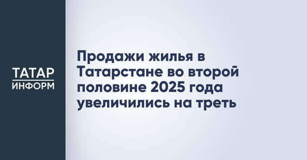 Продажи жилья в Татарстане во второй половине 2025 года увеличились на треть